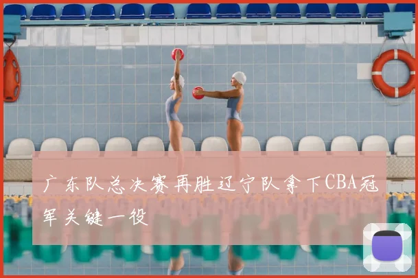 广东队总决赛再胜辽宁队拿下CBA冠军关键一役