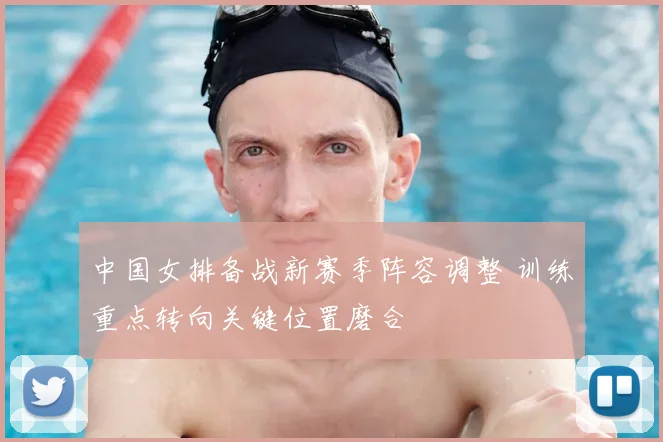 中国女排备战新赛季阵容调整 训练重点转向关键位置磨合