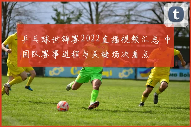 乒乓球世锦赛2022直播视频汇总 中国队赛事进程与关键场次看点