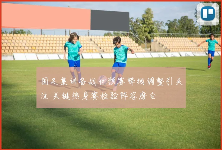 国足集训备战世预赛锋线调整引关注 关键热身赛检验阵容磨合
