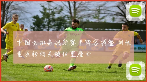 中国女排备战新赛季阵容调整 训练重点转向关键位置磨合
