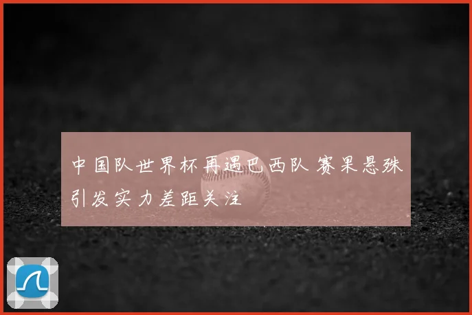 中国队世界杯再遇巴西队 赛果悬殊引发实力差距关注