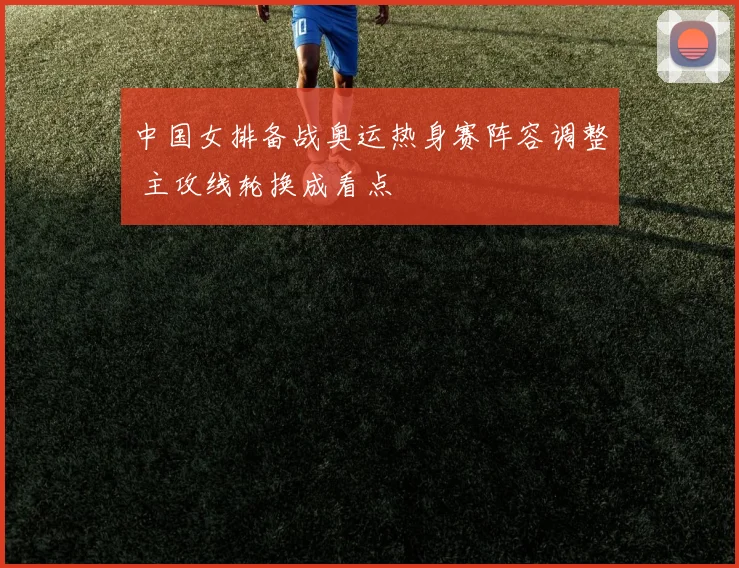 中国女排备战奥运热身赛阵容调整 主攻线轮换成看点
