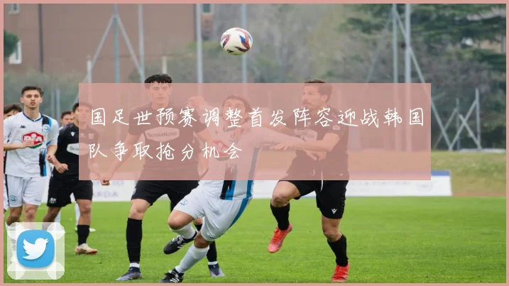 国足世预赛调整首发阵容迎战韩国队争取抢分机会
