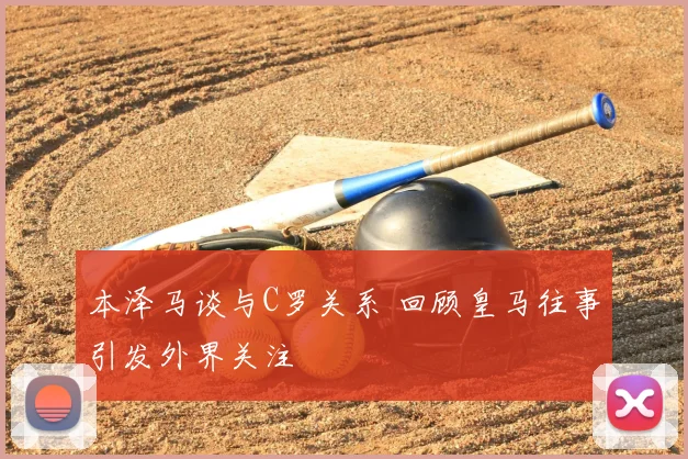 本泽马谈与C罗关系 回顾皇马往事引发外界关注