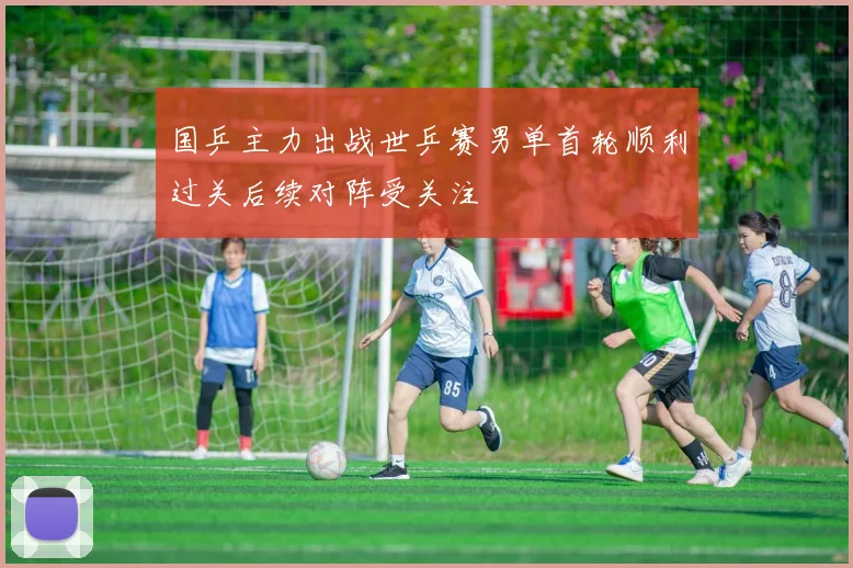 国乒主力出战世乒赛男单首轮顺利过关后续对阵受关注