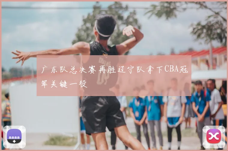 广东队总决赛再胜辽宁队拿下CBA冠军关键一役