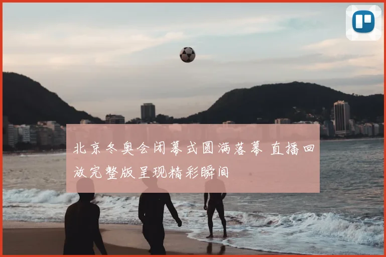 北京冬奥会闭幕式圆满落幕 直播回放完整版呈现精彩瞬间
