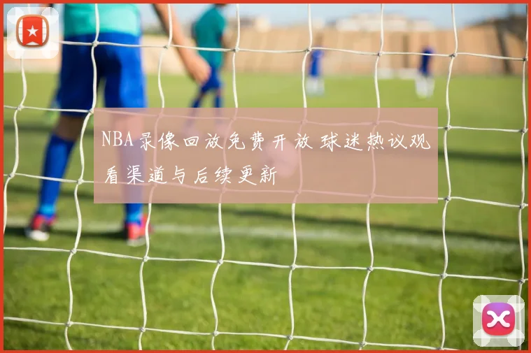NBA录像回放免费开放 球迷热议观看渠道与后续更新