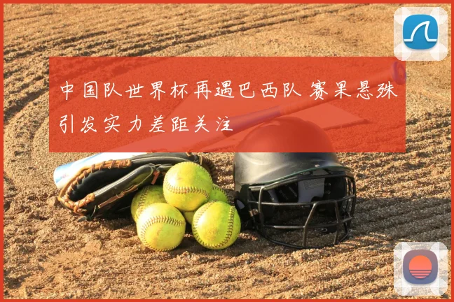 中国队世界杯再遇巴西队 赛果悬殊引发实力差距关注