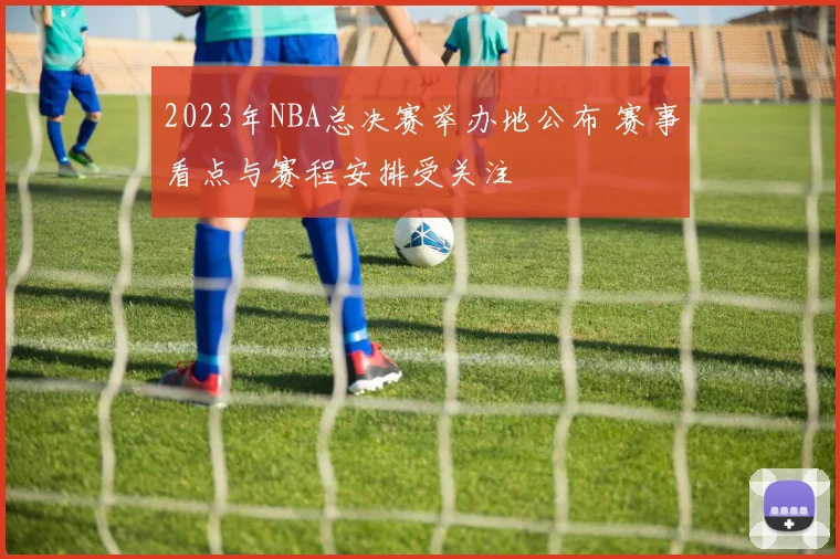 2023年NBA总决赛举办地公布 赛事看点与赛程安排受关注