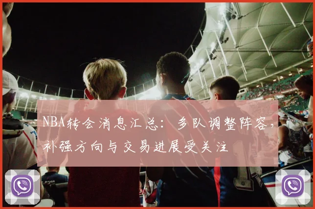 NBA转会消息汇总：多队调整阵容，补强方向与交易进展受关注