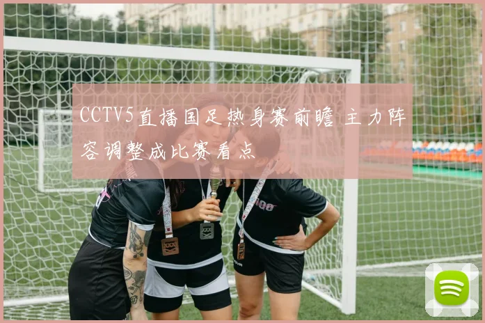 CCTV5直播国足热身赛前瞻 主力阵容调整成比赛看点