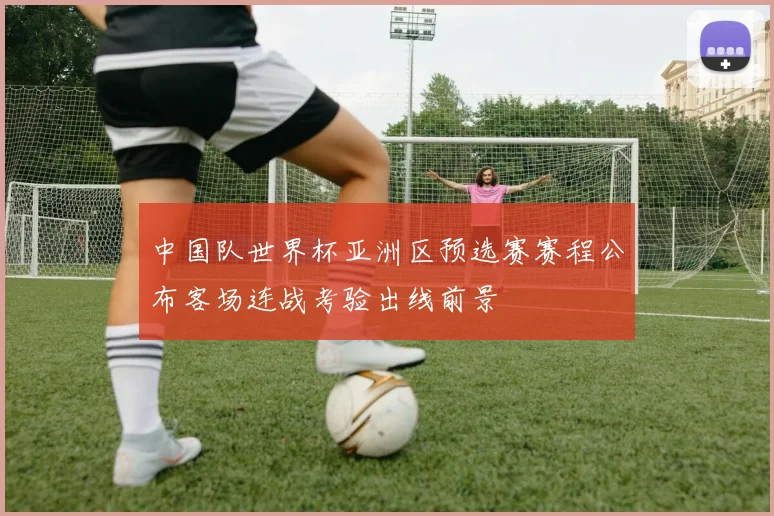 中国队世界杯亚洲区预选赛赛程公布客场连战考验出线前景