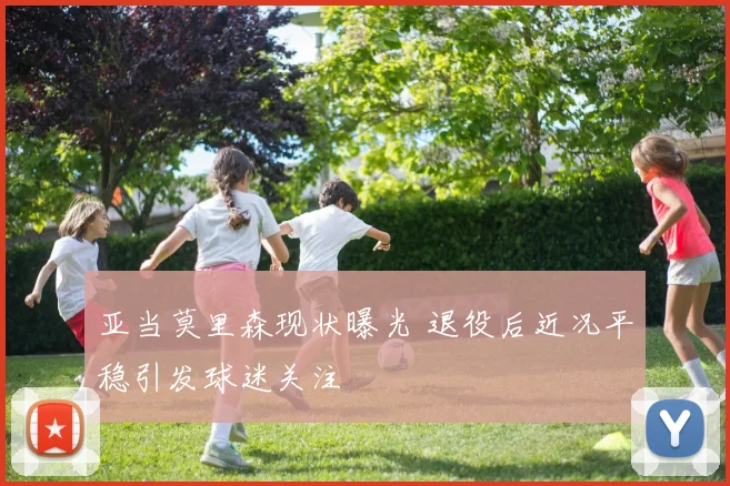亚当莫里森现状曝光 退役后近况平稳引发球迷关注